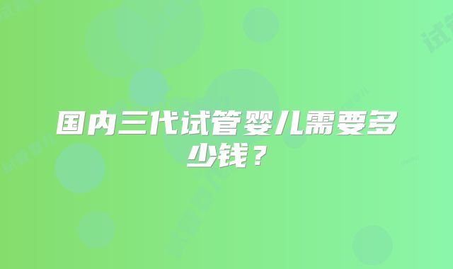 国内三代试管婴儿需要多少钱？