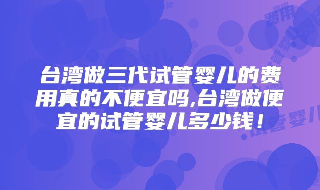 台湾做三代试管婴儿的费用真的不便宜吗,台湾做便宜的试管婴儿多少钱！