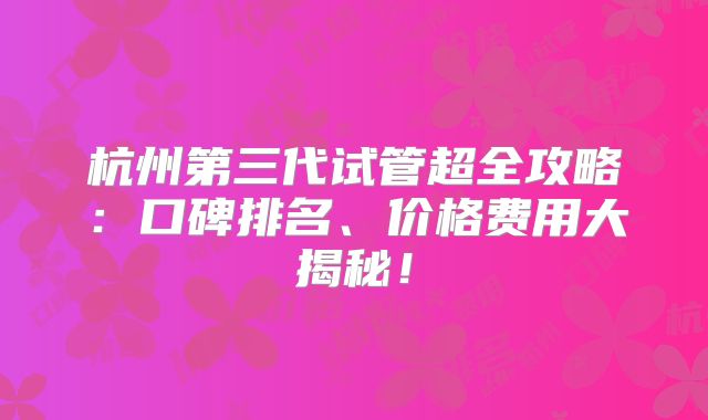 杭州第三代试管超全攻略:口碑排名、价格费用大揭秘!