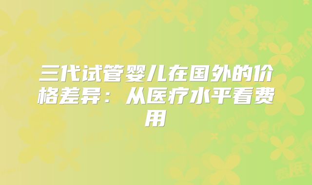 三代试管婴儿在国外的价格差异:从医疗水平看费用