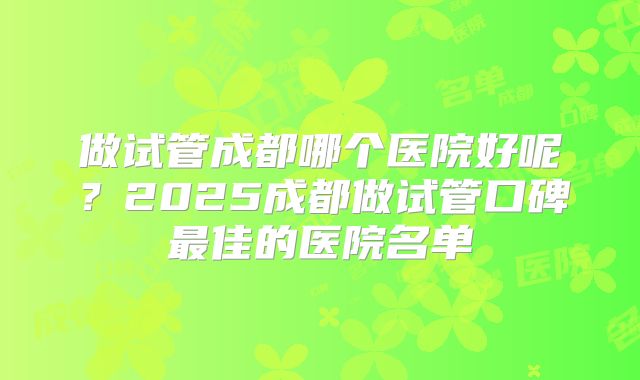 做试管成都哪个医院好呢？2025成都做试管口碑最佳的医院名单