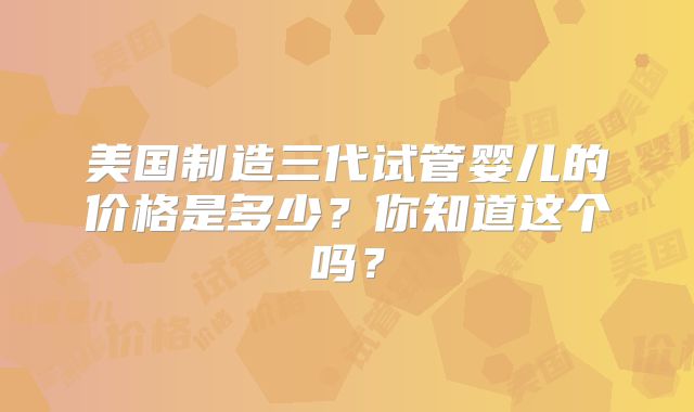 美国制造三代试管婴儿的价格是多少？你知道这个吗？