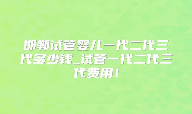邯郸试管婴儿一代二代三代多少钱_试管一代二代三代费用！