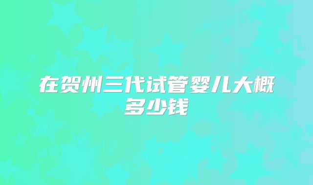 在贺州三代试管婴儿大概多少钱