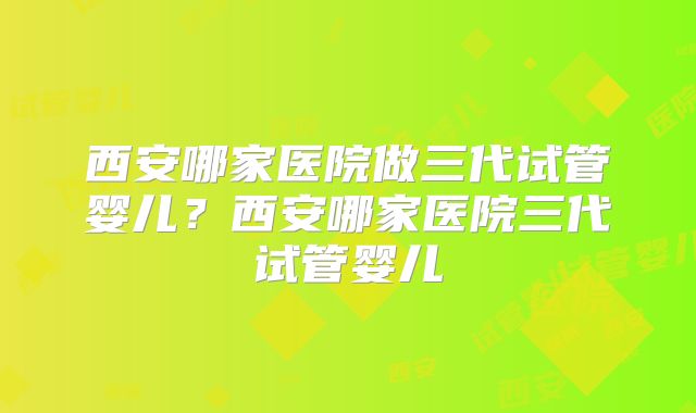 西安哪家医院做三代试管婴儿？西安哪家医院三代试管婴儿