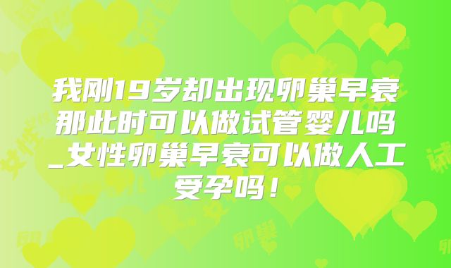 我刚19岁却出现卵巢早衰那此时可以做试管婴儿吗_女性卵巢早衰可以做人工受孕吗！