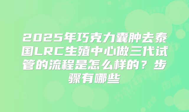 2025年巧克力囊肿去泰国LRC生殖中心做三代试管的流程是怎么样的？步骤有哪些