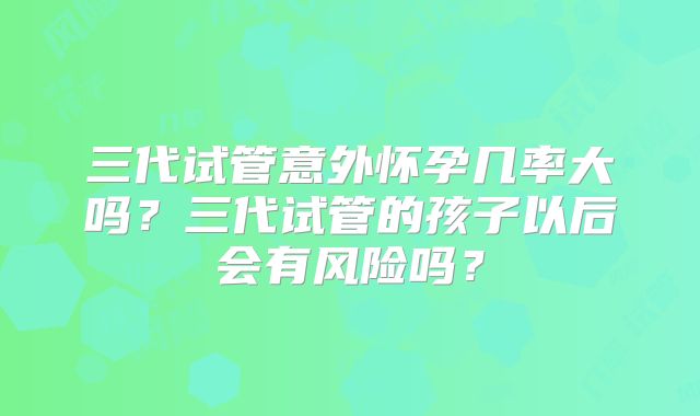三代试管意外怀孕几率大吗？三代试管的孩子以后会有风险吗？