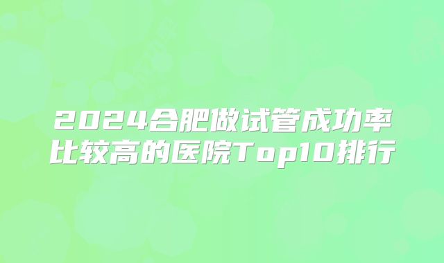 2024合肥做试管成功率比较高的医院Top10排行