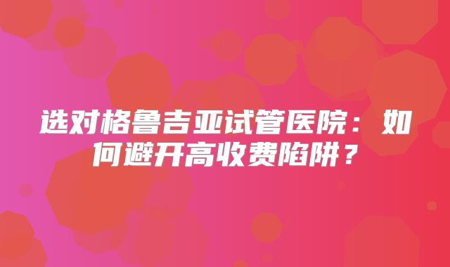 选对格鲁吉亚试管医院：如何避开高收费陷阱？
