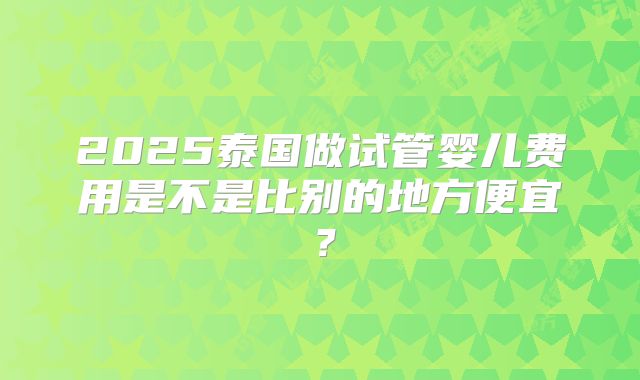 2025泰国做试管婴儿费用是不是比别的地方便宜?