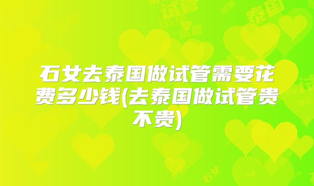 石女去泰国做试管需要花费多少钱(去泰国做试管贵不贵)