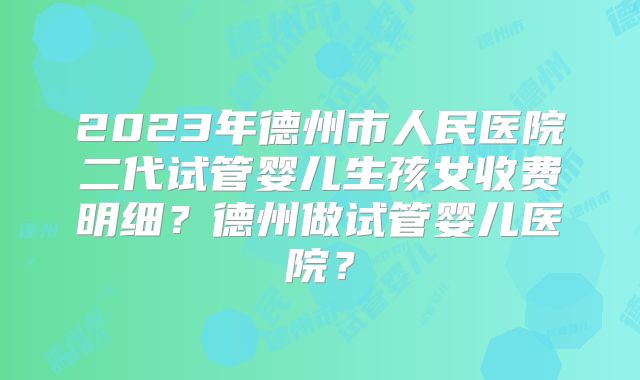 2023年德州市人民医院二代试管婴儿生孩女收费明细?德州做试管婴儿医院?
