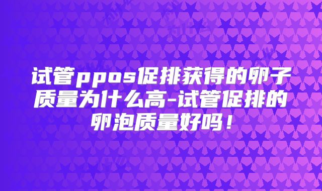 试管ppos促排获得的卵子质量为什么高-试管促排的卵泡质量好吗!