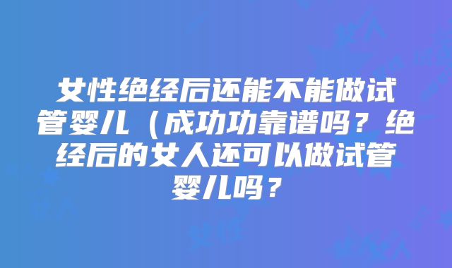女性绝经后还能不能做试管婴儿（成功功靠谱吗？绝经后的女人还可以做试管婴儿吗？