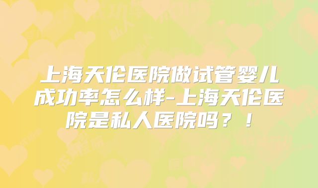 上海天伦医院做试管婴儿成功率怎么样-上海天伦医院是私人医院吗?!