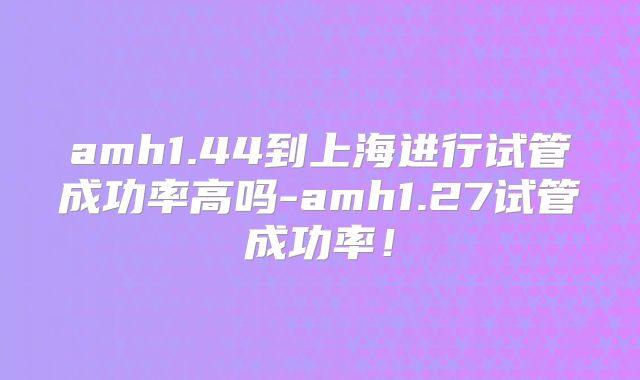amh1.44到上海进行试管成功率高吗-amh1.27试管成功率!