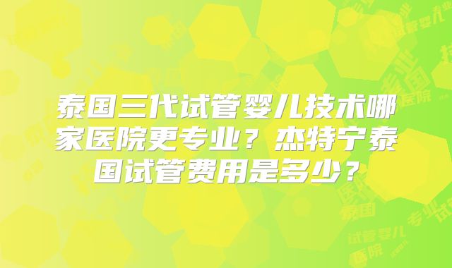 泰国三代试管婴儿技术哪家医院更专业？杰特宁泰国试管费用是多少？
