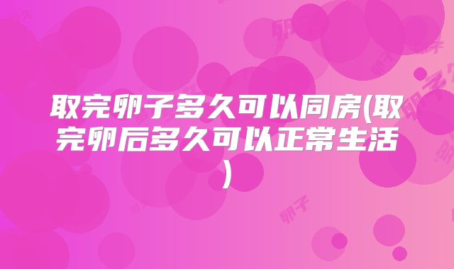 取完卵子多久可以同房(取完卵后多久可以正常生活)