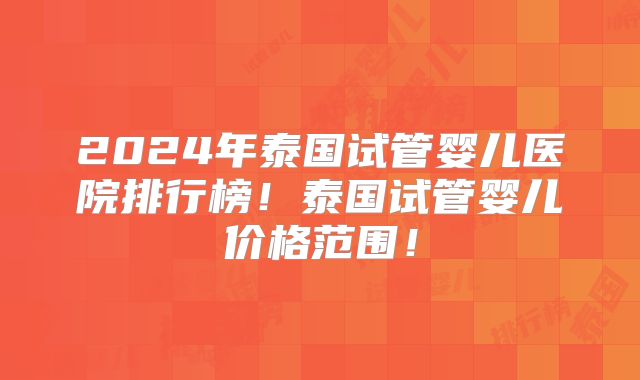 2024年泰国试管婴儿医院排行榜！泰国试管婴儿价格范围！