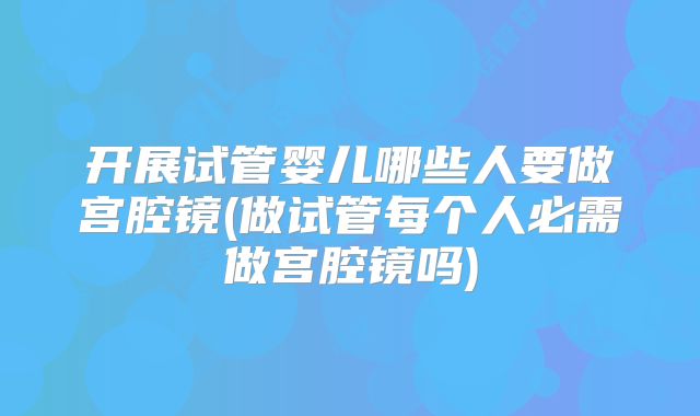开展试管婴儿哪些人要做宫腔镜(做试管每个人必需做宫腔镜吗)