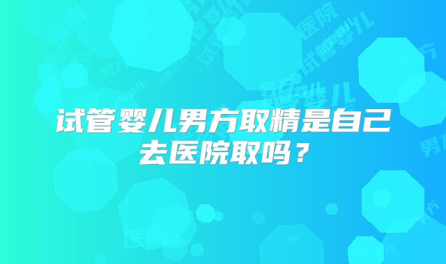 试管婴儿男方取精是自己去医院取吗？