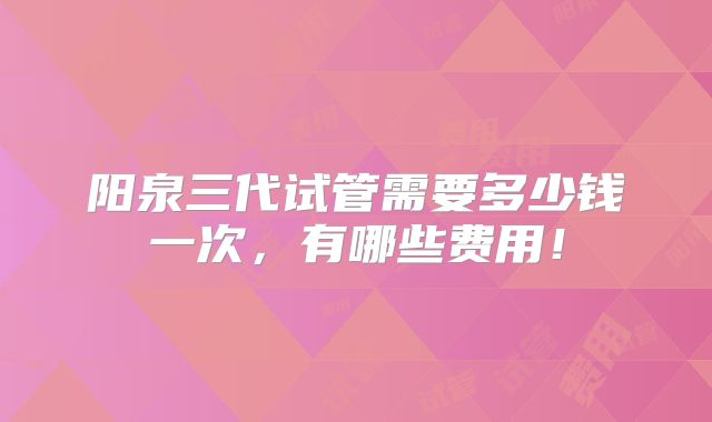 阳泉三代试管需要多少钱一次，有哪些费用！