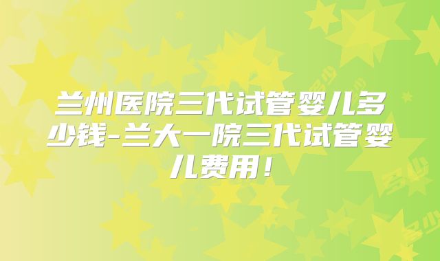 兰州医院三代试管婴儿多少钱-兰大一院三代试管婴儿费用！