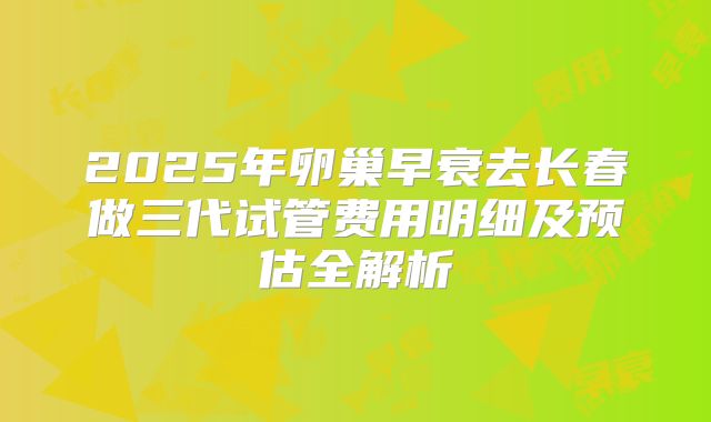 2025年卵巢早衰去长春做三代试管费用明细及预估全解析