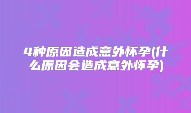 4种原因造成意外怀孕(什么原因会造成意外怀孕)