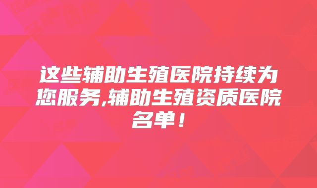 这些辅助生殖医院持续为您服务,辅助生殖资质医院名单!