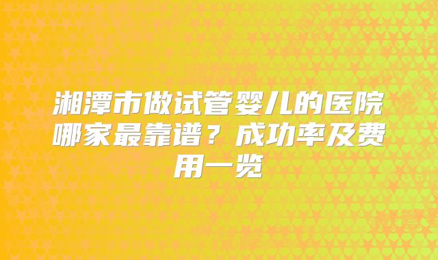 湘潭市做试管婴儿的医院哪家最靠谱？成功率及费用一览