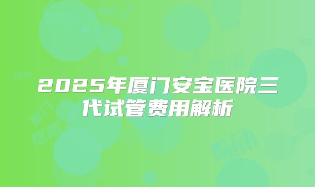 2025年厦门安宝医院三代试管费用解析