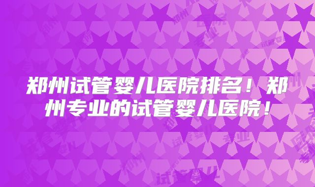 郑州试管婴儿医院排名！郑州专业的试管婴儿医院！