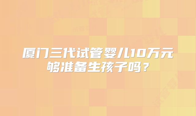 厦门三代试管婴儿10万元够准备生孩子吗?