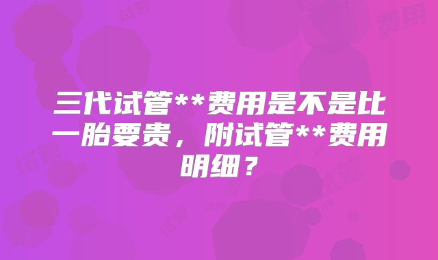 三代试管**费用是不是比一胎要贵,附试管**费用明细?