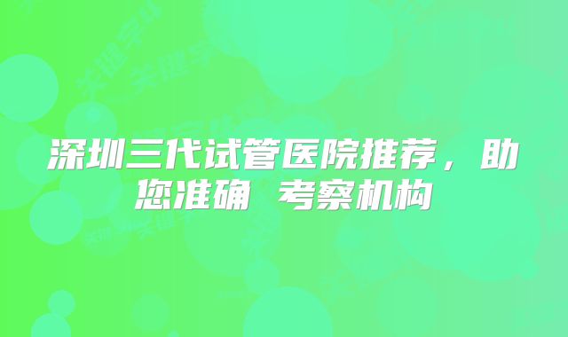 深圳三代试管医院推荐,助您准确 考察机构