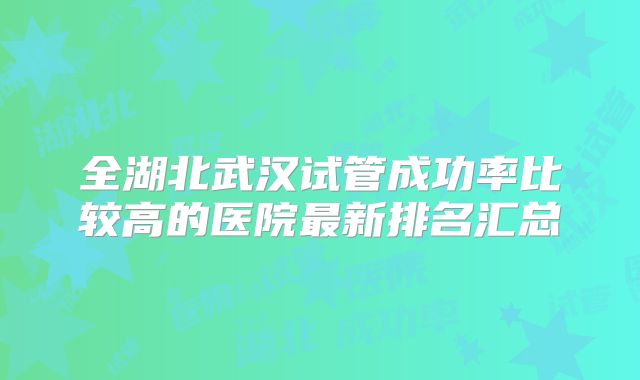 全湖北武汉试管成功率比较高的医院最新排名汇总