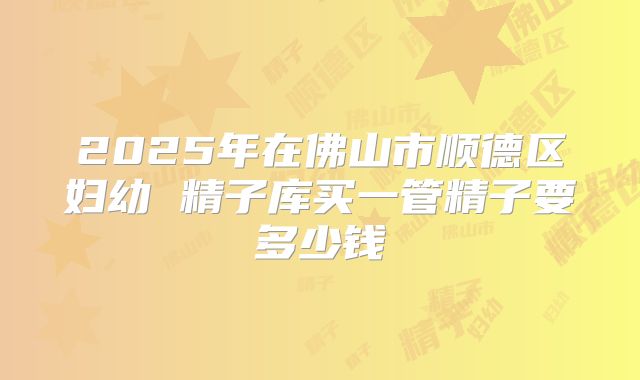 2025年在佛山市顺德区妇幼 精子库买一管精子要多少钱