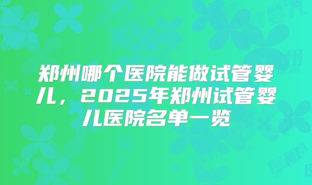 郑州哪个医院能做试管婴儿，2025年郑州试管婴儿医院名单一览