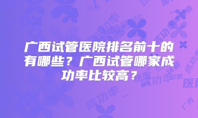 广西试管医院排名前十的有哪些？广西试管哪家成功率比较高？