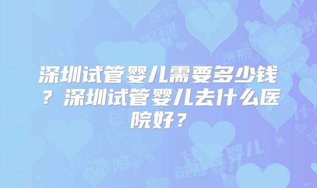 深圳试管婴儿需要多少钱？深圳试管婴儿去什么医院好？
