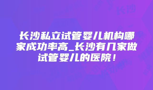 长沙私立试管婴儿机构哪家成功率高_长沙有几家做试管婴儿的医院！