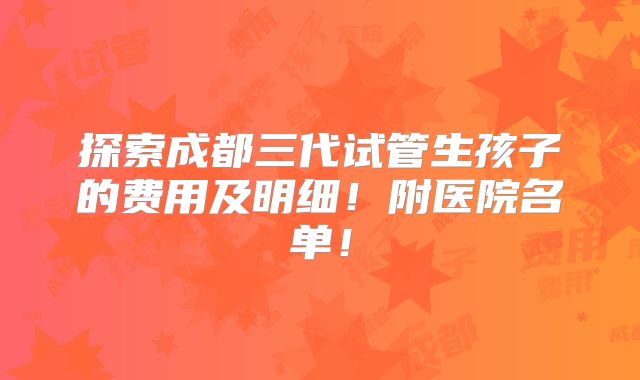 探索成都三代试管生孩子的费用及明细!附医院名单!