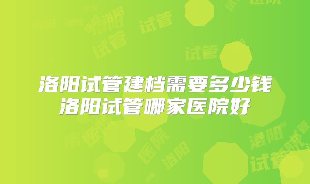 洛阳试管建档需要多少钱洛阳试管哪家医院好
