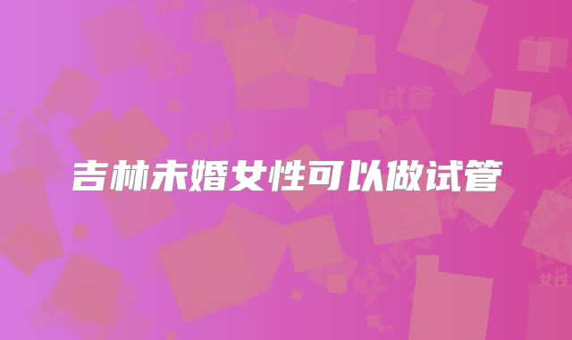 吉林未婚女性可以做试管