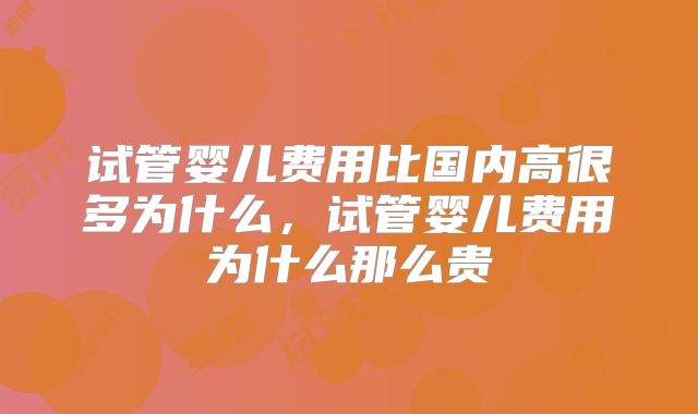 试管婴儿费用比国内高很多为什么,试管婴儿费用为什么那么贵