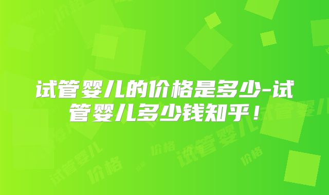 试管婴儿的价格是多少-试管婴儿多少钱知乎！