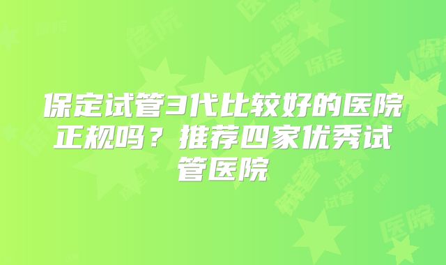 保定试管3代比较好的医院正规吗?推荐四家优秀试管医院