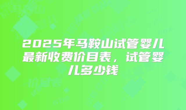 2025年马鞍山试管婴儿最新收费价目表,试管婴儿多少钱